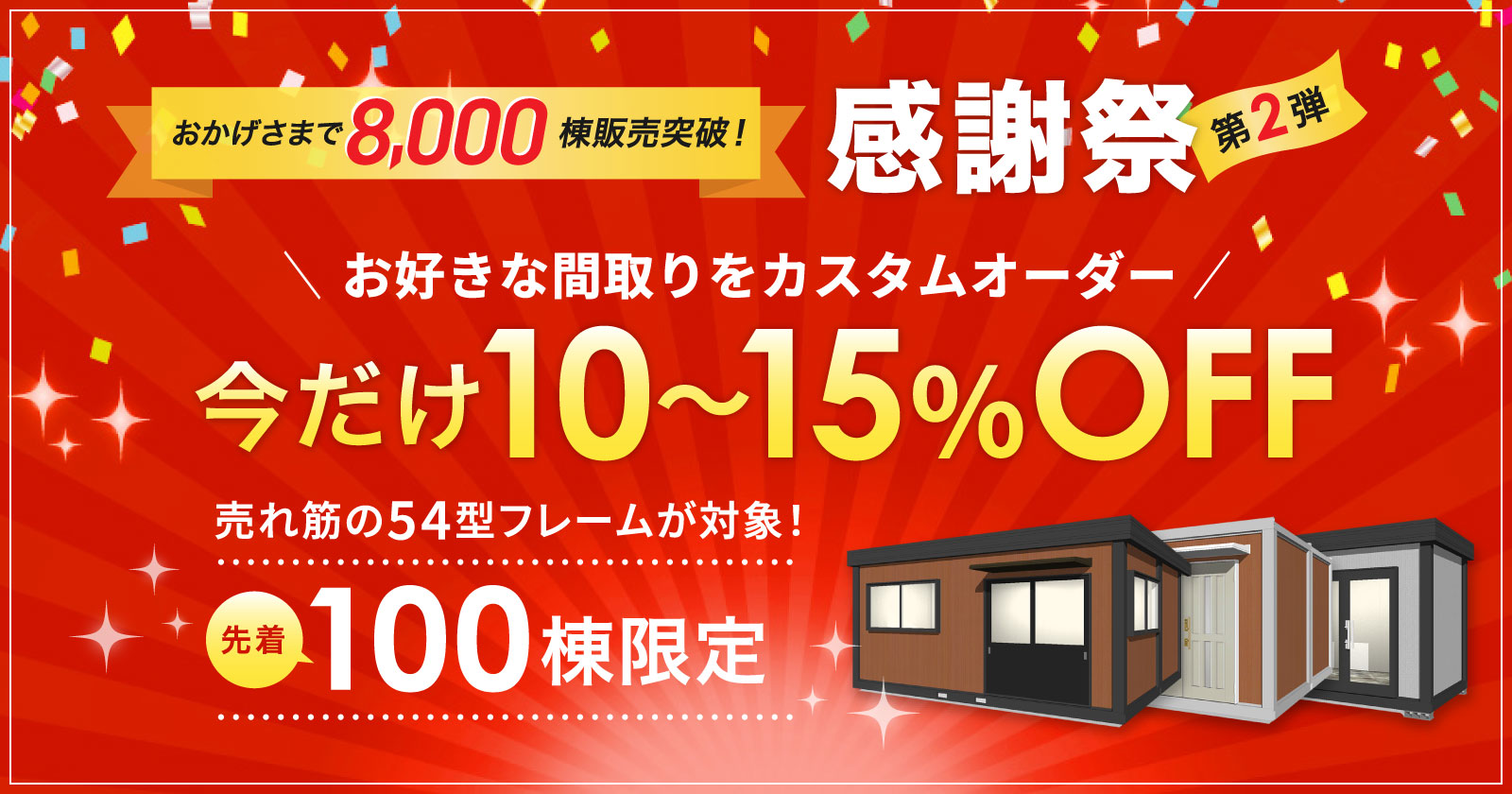 「感謝祭 第2弾」お陰様で 販売棟数8000棟突破！売れ筋の54型フレームが対象！お好きな間取りでカスタムオーダー！今だけ10～15％OFF！先着100棟限定！