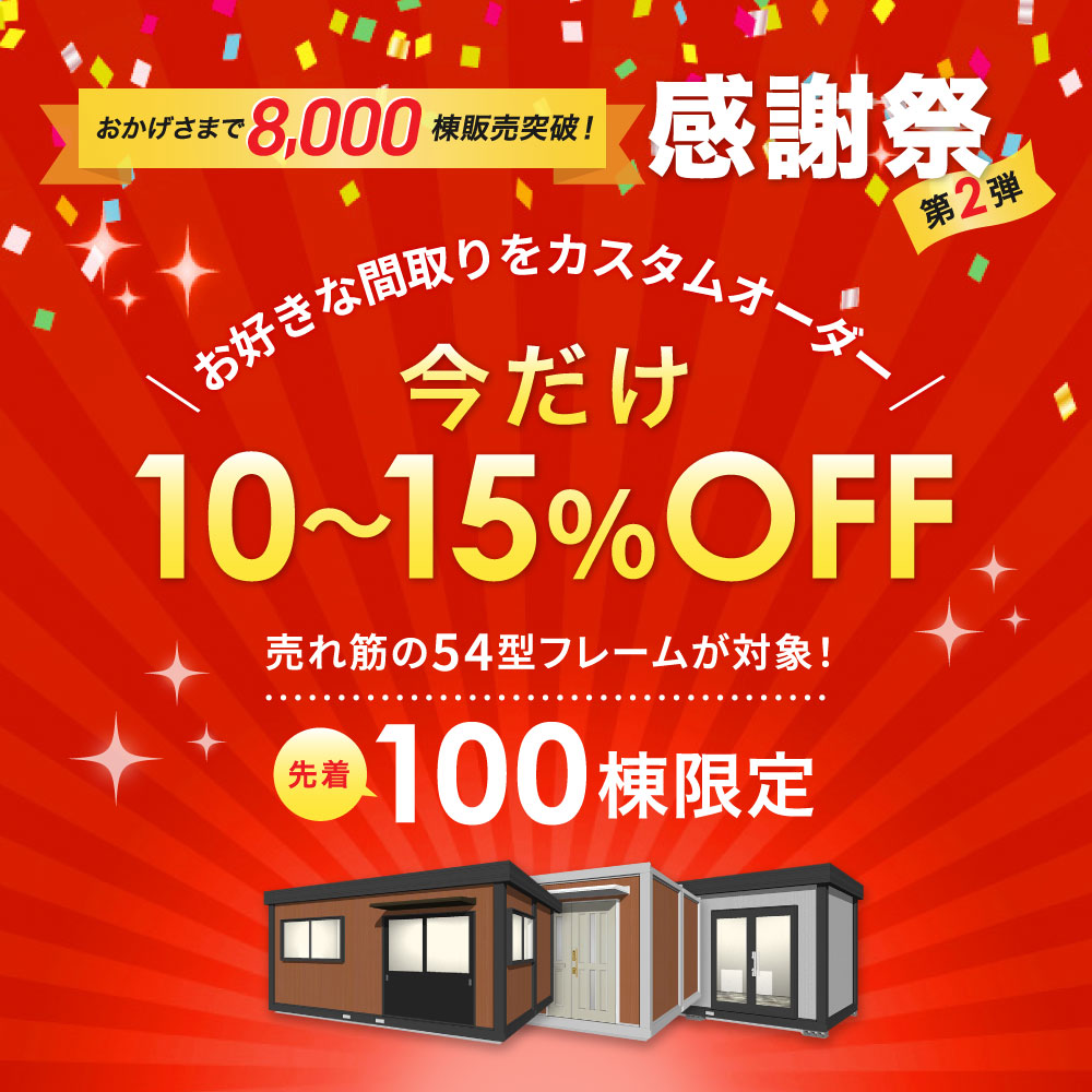 「感謝祭 第2弾」お陰様で 販売棟数8000棟突破！売れ筋の54型フレームが対象！お好きな間取りでカスタムオーダー！今だけ10～15％OFF！先着100棟限定！